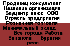 Продавец-консультант › Название организации ­ Бауцентр плюс, ООО › Отрасль предприятия ­ Розничная торговля › Минимальный оклад ­ 22 500 - Все города Работа » Вакансии   . Бурятия респ.